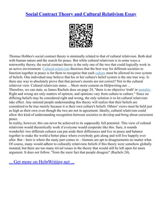 Social Contract Theory and Cultural Relativism Essay
Thomas Hobbes's social contract theory is minimally related to that of cultural relativism. Both deal
with human nature and the search for peace. But while cultural relativism is in some ways a
noteworthy theory, the social contract theory is the only one of the two that could logically work in
an active environment. Cultural relativism theorizes that the best way for different societies to
function together at peace is for them to recognize that each culture must be allowed its own system
of beliefs. One individual may believe that his or her culture's belief system is the one true way. Is
there any way to absolutely prove that that person's morals are not correct? Not in the cultural
relativist view. Cultural relativism states ... Show more content on Helpwriting.net ...
Therefore, we can state, as James Rachels does on page 24, "there is no objective 'truth' in morality.
Right and wrong are only matters of opinion, and opinions vary from culture to culture." Since no
differing beliefs may be considered right and wrong, the only solution is to let cultural relativism
take effect. Any rational people understanding this theory will realize that their beliefs are
considered to be true merely because it is their own culture's beliefs. Others' views must be held just
as high as their own even though the two are not in agreement. Ideally, cultural relativism could
allow this kind of understanding recognition between societies to develop and bring about coexistent
peace.
In reality, however, this can never be achieved to its supposedly full potential. This view of cultural
relativism would theoretically work if everyone would cooperate like this. Sure, it sounds
wonderful: two different cultures can put aside their differences and live in peace and balance
together to make the world a better place where everybody gets along and will live happily ever
after. But – here is where the nasty part comes in – humans are apt to disagreements no matter what.
Of course, many would adhere to culturally relativistic beliefs if this theory were somehow globally
instated, but there are too many trivial issues in the theory that would still be left open for more
argument. It does not follow, "from the mere fact that people disagree" (Rachels 24),
... Get more on HelpWriting.net ...
 