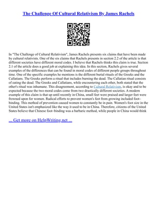 The Challenge Of Cultural Relativism By James Rachels
In "The Challenge of Cultural Relativism", James Rachels presents six claims that have been made
by cultural relativists. One of the six claims that Rachels presents in section 2.2 of the article is that
different societies have different moral codes. I believe that Rachels thinks this claim is true. Section
2.1 of the article does a good job at explaining this idea. In this section, Rachels gives several
examples of the differences that can be found in moral codes of different people groups throughout
time. One of the specific examples he mentions is the different burial rituals of the Greeks and the
Callatians. The Greeks perform a ritual that includes burning the dead. The Callatian ritual consists
of eating the dead. The Greeks and Callatians, while encountering each other, both stated that the
other's ritual was inhumane. This disagreement, according to Cultural Relativism, is okay and to be
expected because the two moral codes come from two drastically different societies. A modern
example of this claim is that up until recently in China, small feet were praised and larger feet were
frowned upon for women. Radical efforts to prevent women's feet from growing included foot–
binding. This method of prevention caused women to constantly be in pain. Women's foot size in the
United States isn't emphasized like the way it used to be in China. Therefore, citizens of the United
States believe that Chinese foot–binding was a barbaric method, while people in China would think
... Get more on HelpWriting.net ...
 
