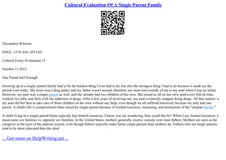 Cultural Evaluation Of A Single Parent Family
Alezandria Winston
ENGL–1510–016–2015AU
Cultural Essay–Evaluation 15
October 11,2015
One Parent Isn't Enough
Growing up in a single–parent family had to be the hardest thing I ever had to do, but also the strongest thing I had to do because it made me the
person I am today. My mom was a drug addict and my father wasn't around, therefore my mom lost custody of me to my aunt when I was an infant.
However, my aunt was a single–parent as well, and she already had two children of her own. She raised us all on her own, paid every bill on time,
worked two jobs, and fault with her addiction to drugs. After a few years of receiving me, my aunt eventually stopped doing drugs. All that matters is
my aunt did her best to take care of three children on her own without any help, even though we all suffered massively because we only had one
parent. A child's life is compromised when raised by single–parent because of limited resources, reasoning, and destruction of the "utopian family."
A child living in a single–parent home typically has limited resources. I know you are wondering, how could this be? When I say limited resources, I
mean same sex families vs. opposite sex families. In the United States, mothers generally receive custody over most fathers. Mothers are seen as the
caregiver in the eyes of the judicial system, even though fathers typically make better single parents than mothers do. Fathers who are single parents
tend to be more educated than the ideal
... Get more on HelpWriting.net ...
 