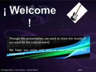 Through this presentation, we want to share the results of
        our work for the cultural event.

        We hope you enjoy and send us your comments and
        suggestions



© Diego Melo – Sara Forero – Edwin Mora                    2010
 