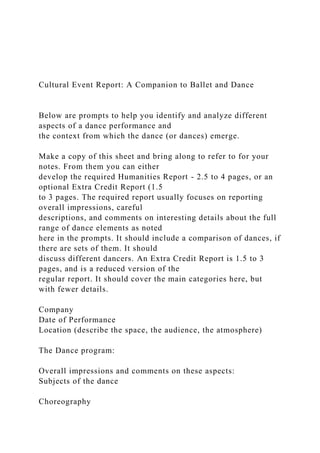 Cultural Event Report: A Companion to Ballet and Dance
Below are prompts to help you identify and analyze different
aspects of a dance performance and
the context from which the dance (or dances) emerge.
Make a copy of this sheet and bring along to refer to for your
notes. From them you can either
develop the required Humanities Report - 2.5 to 4 pages, or an
optional Extra Credit Report (1.5
to 3 pages. The required report usually focuses on reporting
overall impressions, careful
descriptions, and comments on interesting details about the full
range of dance elements as noted
here in the prompts. It should include a comparison of dances, if
there are sets of them. It should
discuss different dancers. An Extra Credit Report is 1.5 to 3
pages, and is a reduced version of the
regular report. It should cover the main categories here, but
with fewer details.
Company
Date of Performance
Location (describe the space, the audience, the atmosphere)
The Dance program:
Overall impressions and comments on these aspects:
Subjects of the dance
Choreography
 