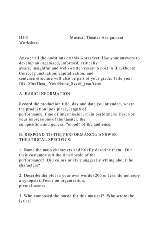 H101 Musical Theater Assignment
Worksheet
Answer all the questions on this worksheet. Use your answers to
develop an organized, informed, critically
aware, insightful and well-written essay to post in Blackboard.
Correct punctuation, capitalization, and
sentence structure will also be part of your grade. Title your
file: MusThea_ YourName_Sect#_year/term.
A. BASIC INFORMATION:
Record the production title, day and date you attended, where
the production took place, length of
performance, time of intermission, main performers. Describe
your impressions of the theater, the
composition and general “mood” of the audience.
B. RESPOND TO THE PERFORMANCE; ANSWER
THEATRICAL SPECIFICS:
1. Name the main characters and briefly describe them. Did
their costumes suit the time/locale of the
performance? Did colors or style suggest anything about the
characters?
2. Describe the plot in your own words (200 or less; do not copy
a synopsis). Focus on organization,
pivotal scenes.
3. Who composed the music for this musical? Who wrote the
lyrics?
 