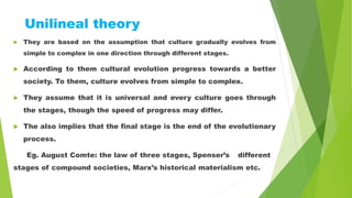 Unilineal theory
 They are based on the assumption that culture gradually evolves from
simple to complex in one direction through different stages.
 According to them cultural evolution progress towards a better
society. To them, culture evolves from simple to complex.
 They assume that it is universal and every culture goes through
the stages, though the speed of progress may differ.
 The also implies that the final stage is the end of the evolutionary
process.
Eg. August Comte: the law of three stages, Spenser’s different
stages of compound societies, Marx’s historical materialism etc.
 