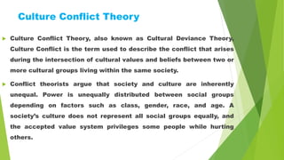 Culture Conflict Theory
 Culture Conflict Theory, also known as Cultural Deviance Theory,
Culture Conflict is the term used to describe the conflict that arises
during the intersection of cultural values and beliefs between two or
more cultural groups living within the same society.
 Conflict theorists argue that society and culture are inherently
unequal. Power is unequally distributed between social groups
depending on factors such as class, gender, race, and age. A
society’s culture does not represent all social groups equally, and
the accepted value system privileges some people while hurting
others.
 