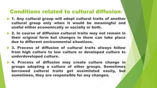Conditions related to cultural diffusion:
 1. Any cultural group will adopt cultural traits of another
cultural group only when it would be meaningful and
useful either economically or socially or both.
 2. In course of diffusion cultural traits may not remain in
their original form but changes in them can take place
due to different environmental situations.
 3. Process of diffusion of cultural traits always follow
from high culture to low culture or developed culture to
underdeveloped culture.
 4. Process of diffusion may create culture change in
groups adopting a culture of other groups. Sometimes
borrowed cultural traits get assimilated easily, but
sometimes, they are responsible for any changes.
 