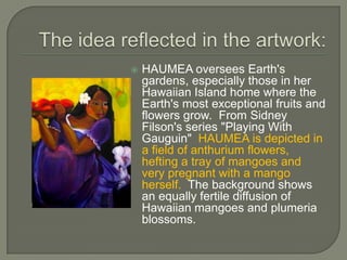    HAUMEA oversees Earth's
    gardens, especially those in her
    Hawaiian Island home where the
    Earth's most exceptional fruits and
    flowers grow. From Sidney
    Filson's series "Playing With
    Gauguin" HAUMEA is depicted in
    a field of anthurium flowers,
    hefting a tray of mangoes and
    very pregnant with a mango
    herself. The background shows
    an equally fertile diffusion of
    Hawaiian mangoes and plumeria
    blossoms.
 