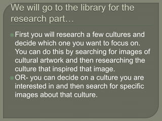  Firstyou will research a few cultures and
  decide which one you want to focus on.
  You can do this by searching for images of
  cultural artwork and then researching the
  culture that inspired that image.
 OR- you can decide on a culture you are
  interested in and then search for specific
  images about that culture.
 