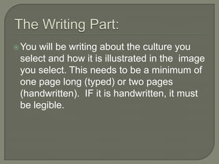  You will be writing about the culture you
 select and how it is illustrated in the image
 you select. This needs to be a minimum of
 one page long (typed) or two pages
 (handwritten). IF it is handwritten, it must
 be legible.
 