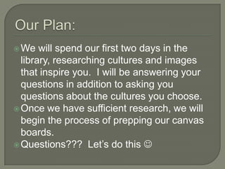  We   will spend our first two days in the
  library, researching cultures and images
  that inspire you. I will be answering your
  questions in addition to asking you
  questions about the cultures you choose.
 Once we have sufficient research, we will
  begin the process of prepping our canvas
  boards.
 Questions??? Let’s do this 
 