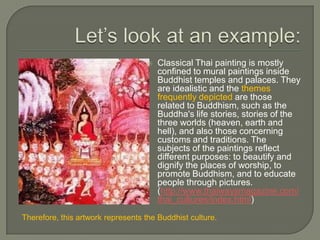   Classical Thai painting is mostly
                                        confined to mural paintings inside
                                        Buddhist temples and palaces. They
                                        are idealistic and the themes
                                        frequently depicted are those
                                        related to Buddhism, such as the
                                        Buddha's life stories, stories of the
                                        three worlds (heaven, earth and
                                        hell), and also those concerning
                                        customs and traditions. The
                                        subjects of the paintings reflect
                                        different purposes: to beautify and
                                        dignify the places of worship, to
                                        promote Buddhism, and to educate
                                        people through pictures.
                                        (http://www.thaiwaysmagazine.com/
                                        thai_cultures/index.html)
Therefore, this artwork represents the Buddhist culture.
 