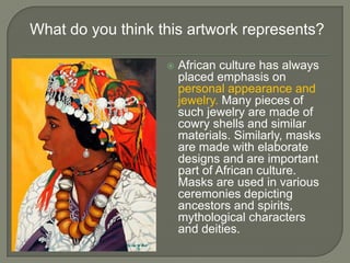 What do you think this artwork represents?

                      African culture has always
                       placed emphasis on
                       personal appearance and
                       jewelry. Many pieces of
                       such jewelry are made of
                       cowry shells and similar
                       materials. Similarly, masks
                       are made with elaborate
                       designs and are important
                       part of African culture.
                       Masks are used in various
                       ceremonies depicting
                       ancestors and spirits,
                       mythological characters
                       and deities.
 