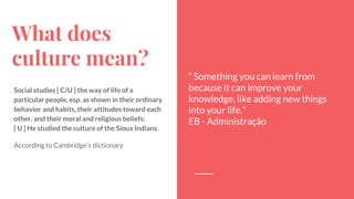 What does
culture mean?
Social studies [ C/U ] the way of life of a
particular people, esp. as shown in their ordinary
behavior and habits, their attitudes toward each
other, and their moral and religious beliefs:
[ U ] He studied the culture of the Sioux Indians.
According to Cambridge’s dictionary
“ Something you can learn from
because it can improve your
knowledge, like adding new things
into your life.”
EB - Administração
 