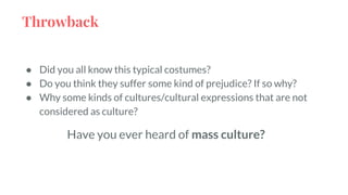 Throwback
● Did you all know this typical costumes?
● Do you think they suffer some kind of prejudice? If so why?
● Why some kinds of cultures/cultural expressions that are not
considered as culture?
Have you ever heard of mass culture?
 