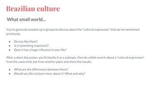 Brazilian culture
What small world...
You’re gonna be teamed up in groups to discuss about the “cultural expression” that we’ve mentioned
previously.
● Do you like them?
● Is it something important?
● Does it has a huge influence in your life?
After a short discussion, you’ll classify it as a subtopic, then do a little search about a “cultural expression”
from the same kind, but from another place and share the results.
● What are the differences between them?
● Would you like to learn more about it? What and why?
 