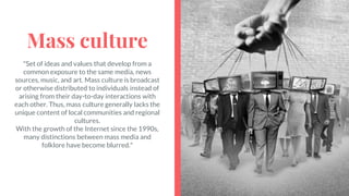 Mass culture
"Set of ideas and values that develop from a
common exposure to the same media, news
sources, music, and art. Mass culture is broadcast
or otherwise distributed to individuals instead of
arising from their day-to-day interactions with
each other. Thus, mass culture generally lacks the
unique content of local communities and regional
cultures.
With the growth of the Internet since the 1990s,
many distinctions between mass media and
folklore have become blurred."
 