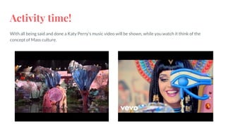 Activity time!
With all being said and done a Katy Perry's music video will be shown, while you watch it think of the
concept of Mass culture.
 