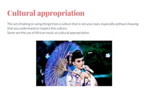 Cultural appropriation
The act of taking or using things from a culture that is not your own, especially without showing
that you understand or respect this culture:
Some see the use of African music as cultural appropriation.
 
