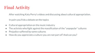 Final Activity
After watching Katy Perry’s videos and discussing about cultural appropriation.
In pairs you’ll do a debate on the topics
● Cultural appropriation on the music industry
● The activists who fight against the massification of the “unpopular” cultures
● Prejudice suffered by some cultures
● How do you appreciate a culture you are not part of? And can you?
 