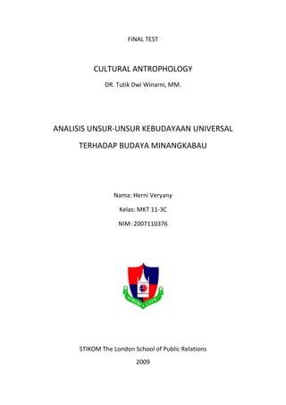 FINAL TEST CULTURAL ANTROPHOLOGY  DR. Tutik Dwi Winarni, MM. ANALISIS UNSUR-UNSUR KEBUDAYAAN UNIVERSAL  TERHADAP BUDAYA MINANGKABAU Nama: Herni Veryany Kelas: MKT 11-3C NIM: 2007110376 STIKOM The London School of Public Relations 2009 KATA PENGANTAR Puji syukur kepada Tuhan Yang Maha Esa karena atas berkat dan rahmatNya penulis dapat menyelesaikan makalah ini. Tujuan penulisan makalah ini yaitu untuk mengentahui dan menganalisa kebudayaan Minangkabau melalui ketujuh unsur-unsur kebudayaan universal. Dalam penyusunan makalah ini, penulis juga mendapat banyak bantuan dari pihak lain baik secara moral maupun maupun material. Penulis mengucapkan terima kasih kepada Ibu Tutik Dwi Winarni selaku dosen mata kuliah Cultural Anthropology merupakan pembimbing utama dalam penyusunan makalah ini. Penulis berharap semoga karya ilmiah ini dapat diterima dengan baik dan dapat berguna bagi seluruh pembaca juga bagi kemajuan pendidikan di negara Indonesia. Atas perhatiannya penulis ucapkan terima kasih. Jakarta, Januari 2009 Penulis DAFTAR ISI KATA PENGANTAR  2 DAFTAR ISI  3 BAB I. PENDAHULUAN ,[object Object]