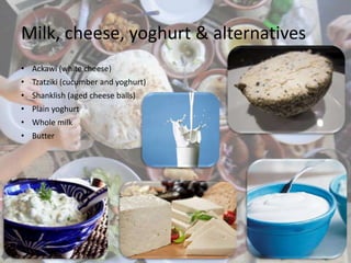 Milk, cheese, yoghurt & alternatives
• Ackawi (white cheese)
• Tzatziki (cucumber and yoghurt)
• Shanklish (aged cheese balls)
• Plain yoghurt
• Whole milk
• Butter
 