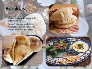 Breakfast
• Debes mixed with tahina with
pita bread
• Labneh (cheese made from
yoghurt), olive oil, tomatoes,
olives, mint and pita bread
 