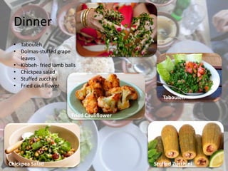 Dinner
• Tabouleh
• Dolmas-stuffed grape
leaves
• Kibbeh- fried lamb balls
• Chickpea salad
• Stuffed zucchini
• Fried cauliflower
Fried Cauliflower
Stuffed ZucchiniChickpea Salad
Tabouleh
 
