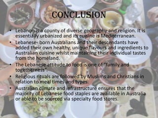 Conclusion
• Lebanon is a county of diverse geography and religion. It is
essentially urbanized and its cuisine is Mediterranean.
• Lebanese- born Australians and their descendants have
added their own healthy, unique flavours and ingredients to
Australian cuisine whilst maintaining their individual tastes
from the homeland.
• The Lebanese attitude to food is one of “family and
togetherness”.
• Religious rituals are followed by Muslims and Christians in
relation to meal times and types.
• Australian climate and infrastructure ensures that the
majority of Lebanese food staples are available in Australia
or able to be sourced via specialty food stores.
 