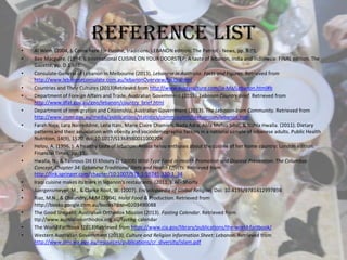 Reference list
• Al Winn. (2004, ). Come here for cuisine, traditions: LEBANON edition. The Patriot - News, pp. B.01.
• Bee Macguire. (1994, ). International CUISINE ON YOUR DOORSTEP; A taste of lebanon, india and indonesia: FINAL edition. The
Gazette, pp. D.1.BRE.
• Consulate-General of Lebanon in Melbourne (2013). Lebanese in Australia: Facts and Figures. Retrieved from
http://www.lebaneseconsulate.com.au/lebanonOverview/facts.shtml
• Countries and Their Cultures (2013)Retrieved from http://www.everyculture.com/Ja-Ma/Lebanon.html#b
• Department of Foreign Affairs and Trade, Australian Government (2013). Lebanon Country Brief. Retrieved from
http://www.dfat.gov.au/geo/lebanon/country_brief.html
• Department of Immigration and Citizenship, Australian Government (2013). The Lebanon-born Community. Retrieved from
http://www.immi.gov.au/media/publications/statistics/comm-summ/textversion/lebanon.htm
• Farah Naja, Lara Nasreddine, Leila Itani, Marie Claire Chamieh, Nada Adra, Abla Mehio Sibai, & Nahla Hwalla. (2011). Dietary
patterns and their association with obesity and sociodemographic factors in a national sample of lebanese adults. Public Health
Nutrition, 14(9), 1570. doi:10.1017/S136898001100070X
• Helou, A. (1996, ). A healthy taste of lebanon: Anissa helou enthuses about the cuisine of her home country: London edition.
Financial Times, pp. 15.
• Hwalla, N., & Tannous Dit El Khoury D. (2008) Wild-Type Food in Health Promotion and Disease Prevention: The Columbus
Concept, Chapter 34: Lebanese Traditional Diets and Health Effects. Retrieved from
http://link.springer.com/chapter/10.1007/978-1-59745-330-1_34
• Iraqi cuisine makes its mark in lebanon's restaurants. (2011, ). Al - Shorfa
• Juergensmeyer, M., & Clarke Root, W. (2007). Encyclopaedia of Global Religion. Doi: 10.4135/9781412997898
• Riaz, M.N., & Chaundry, M.M.(2004). Halal Food & Production. Retrieved from
http://books.google.com.au/books?ibsn=0203490088
• The Good Shepard: Australian Orthodox Mission (2013). Fasting Calendar. Retrieved from
ttp://www.australianorthodox.org.au/fasting-calendar
• The World Factbook (2013)Retrieved from https://www.cia.gov/library/publications/the-world-factbook/
• Western Australian Government (2013). Culture and Religion Information Sheet: Lebanon. Retrieved from
http://www.omi.wa.gov.au/resources/publications/cr_diversity/islam.pdf
 