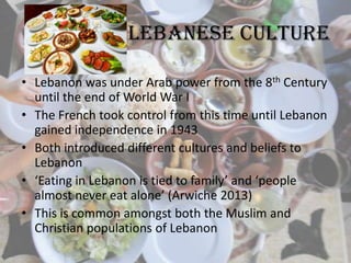 Lebanese culture
• Lebanon was under Arab power from the 8th Century
until the end of World War I
• The French took control from this time until Lebanon
gained independence in 1943
• Both introduced different cultures and beliefs to
Lebanon
• ‘Eating in Lebanon is tied to family’ and ‘people
almost never eat alone’ (Arwiche 2013)
• This is common amongst both the Muslim and
Christian populations of Lebanon
 