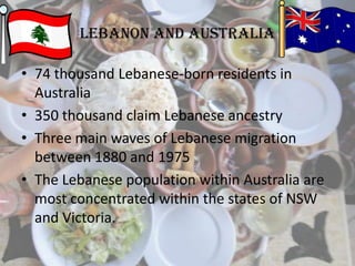 Lebanon and Australia
• 74 thousand Lebanese-born residents in
Australia
• 350 thousand claim Lebanese ancestry
• Three main waves of Lebanese migration
between 1880 and 1975
• The Lebanese population within Australia are
most concentrated within the states of NSW
and Victoria.
 