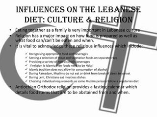 Influences on the Lebanese
Diet: Culture & Religion
• Eating together as a family is very important in Lebanese culture
• Religion has a major impact on how food is prepared as well as
what food can/can’t be eaten and when.
• It is vital to acknowledge these religious influences which include:
 Recognising appropriate food and beverages
 Serving a selection of meat and vegetarian foods on separate trays
 Providing a variety of non-alcoholic beverages
 If religion is Islamic then foods need to be Halal
 Islamic tradition does not allow for consumption of alcohol
 During Ramadam, Muslims do not eat or drink from break of dawn to sunset
 During Lent, Christians eat meatless dishes
 Checking individual requirements as some Muslim persons follow a vegetarian diet
• Antiochian Orthodox religion provides a fasting calendar which
details food items that are to be abstained from and when.
 