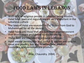 Food Laws in Lebanon
• With 60% of religious people in Lebanon being Muslim,
Halal food laws and regulations are very important in the
Lebanese culture
• The laws of Halal are revealed in the Quran from God to
Muhammad for all the people.
• Halal foods are those that are free from any component
that Muslims are prohibited from consuming.
• These laws are intended to advance wellness
• Halal means permissible and lawful. It applies not only to
meat and poultry, but also to other food products,
cosmetics, and personal care products
(Riaz, Chaundry. 2004).
 
