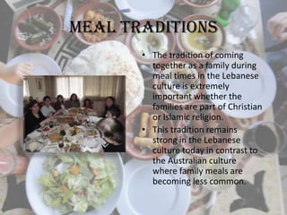 Meal Traditions
• The tradition of coming
together as a family during
meal times in the Lebanese
culture is extremely
important whether the
families are part of Christian
or Islamic religion.
• This tradition remains
strong in the Lebanese
culture today in contrast to
the Australian culture
where family meals are
becoming less common.
 