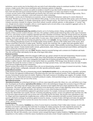 institutions; a given society may be described as the sum total of such relationships among its constituent members. In the social
sciences, a larger society often evinces stratification and/or dominance patterns in subgroups.
Insofar as it is collaborative, a society can enable its members to benefit in ways that would not otherwise be possible on an individual
basis; both individual and social (common) benefits can thus be distinguished, or in many cases found to overlap.
A society can also consist of like-minded people governed by their own norms and values within a dominant, larger society. This is
sometimes referred to as a subculture, a term used extensively within criminology.
More broadly, a society may be illustrated as an economic, social, or industrial infrastructure, made up of a varied collection of
individuals. Members of a society may be from different ethnic groups. A society can be a particular ethnic group, such as the Saxons;
a nation state, such as Bhutan; or a broader cultural group, such as a Western society. The word society may also refer to an organized
voluntary association of people for religious, benevolent, cultural, scientific, political, patriotic, or other purposes. A "society" may
even, though more by means of metaphor, refer to a social organism such as an ant colony or any cooperative aggregate such as, for
example, in some formulations of artificial intelligence.
CLASSIFICATION OF SOCIETIES
Hunting and gathering societies
The members of hunting and gathering societies primarily survive by hunting animals, fishing, and gathering plants. The vast
majority of these societies existed in the past, with only a few (perhaps a million people total) living today on the verge of extinction.
To survive, early human societies completely depended upon their immediate environment. When the animals left the area, the plants
died, or the rivers dried up, the society had to relocate to an area where resources were plentiful. Consequently, hunting and gathering
societies, which were typically small, were quite mobile. In some cases, where resources in a locale were extraordinarily plentiful,
small villages might form. But most hunting and gathering societies were nomadic, moving constantly in search of food and water.
Labor in hunting and gathering societies was divided equally among members. Because of the mobile nature of the society, these
societies stored little in the form of surplus goods. Therefore, anyone who could hunt, fish, or gather fruits and vegetables did so.
These societies probably also had at least some division of labor based on gender. Males probably traveled long distances to hunt and
capture larger animals. Females hunted smaller animals, gathered plants, made clothing, protected and raised children, and helped the
males to protect the community from rival groups.
Hunting and gathering societies were also tribal. Members shared an ancestral heritage and a common set of traditions and rituals.
They also sacrificed their individuality for the sake of the larger tribal culture.
Pastoral societies
Members of pastoral societies, which first emerged 12,000 years ago, pasture animals for food and transportation. Pastoral societies
still exist today, primarily in the desert lands of North Africa where horticulture and manufacturing are not possible.
Domesticating animals allows for a more manageable food supply than do hunting and gathering. Hence, pastoral societies are able to
produce a surplus of goods, which makes storing food for future use a possibility. With storage comes the desire to develop
settlements that permit the society to remain in a single place for longer periods of time. And with stability comes the trade of surplus
goods between neighboring pastoral communities.
Pastoral societies allow certain of its members (those who are not domesticating animals) to engage in nonsurvival activities. Traders,
healers, spiritual leaders, craftspeople, and people with other specialty professions appear.
Horticultural societies
Unlike pastoral societies that rely on domesticating animals, horticultural societies rely on cultivating fruits, vegetables, and plants.
These societies first appeared in different parts of the planet about the same time as pastoral societies. Like hunting and gathering
societies, horticultural societies had to be mobile. Depletion of the land's resources or dwindling water supplies, for example, forced
the people to leave. Horticultural societies occasionally produced a surplus, which permitted storage as well as the emergence of other
professions not related to the survival of the society.
Agricultural societies
Agricultural societies use technological advances to cultivate crops (especially grains like wheat, rice, corn, and barley) over a large
area. Sociologists use the phrase Agricultural Revolution to refer to the technological changes that occurred as long as 8,500 years
ago that led to cultivating crops and raising farm animals. Increases in food supplies then led to larger populations than in earlier
communities. This meant a greater surplus, which resulted in towns that became centers of trade supporting various rulers, educators,
craftspeople, merchants, and religious leaders who did not have to worry about locating nourishment.
Greater degrees of social stratification appeared in agricultural societies. For example, women previously had higher social status
because they shared labor more equally with men. In hunting and gathering societies, women even gathered more food than men. But
as food stores improved and women took on lesser roles in providing food for the family, they became more subordinate to men.
As villages and towns expanded into neighboring areas, conflicts with other communities inevitably occurred. Farmers provided
warriors with food in exchange for protection against invasion by enemies. A system of rulers with high social status also appeared.
This nobility organized warriors to protect the society from invasion. In this way, the nobility managed to extract goods from the
“lesser” persons of society.
Feudal societies
From the 9th to 15th centuries, feudalism was a form of society based on ownership of land. Unlike today's farmers, vassals under
feudalism were bound to cultivating their lord's land. In exchange for military protection, the lords exploited the peasants into
providing food, crops, crafts, homage, and other services to the owner of the land. The caste system of feudalism was often
multigenerational; the families of peasants may have cultivated their lord's land for generations.
Between the 14th and 16th centuries, a new economic system emerged that began to replace feudalism. Capitalism is marked by open
competition in a free market, in which the means of production are privately owned. Europe's exploration of the Americas served as
 