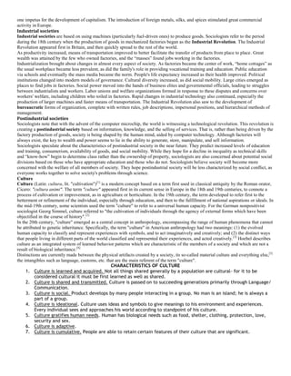 one impetus for the development of capitalism. The introduction of foreign metals, silks, and spices stimulated great commercial
activity in Europe.
Industrial societies
Industrial societies are based on using machines (particularly fuel-driven ones) to produce goods. Sociologists refer to the period
during the 18th century when the production of goods in mechanized factories began as the Industrial Revolution. The Industrial
Revolution appeared first in Britain, and then quickly spread to the rest of the world.
As productivity increased, means of transportation improved to better facilitate the transfer of products from place to place. Great
wealth was attained by the few who owned factories, and the “masses” found jobs working in the factories.
Industrialization brought about changes in almost every aspect of society. As factories became the center of work, “home cottages” as
the usual workplace became less prevalent, as did the family's role in providing vocational training and education. Public education
via schools and eventually the mass media became the norm. People's life expectancy increased as their health improved. Political
institutions changed into modern models of governance. Cultural diversity increased, as did social mobility. Large cities emerged as
places to find jobs in factories. Social power moved into the hands of business elites and governmental officials, leading to struggles
between industrialists and workers. Labor unions and welfare organizations formed in response to these disputes and concerns over
workers' welfare, including children who toiled in factories. Rapid changes in industrial technology also continued, especially the
production of larger machines and faster means of transportation. The Industrial Revolution also saw to the development of
bureaucratic forms of organization, complete with written rules, job descriptions, impersonal positions, and hierarchical methods of
management.
Postindustrial societies
Sociologists note that with the advent of the computer microchip, the world is witnessing a technological revolution. This revolution is
creating a postindustrial society based on information, knowledge, and the selling of services. That is, rather than being driven by the
factory production of goods, society is being shaped by the human mind, aided by computer technology. Although factories will
always exist, the key to wealth and power seems to lie in the ability to generate, store, manipulate, and sell information.
Sociologists speculate about the characteristics of postindustrial society in the near future. They predict increased levels of education
and training, consumerism, availability of goods, and social mobility. While they hope for a decline in inequality as technical skills
and “know-how” begin to determine class rather than the ownership of property, sociologists are also concerned about potential social
divisions based on those who have appropriate education and those who do not. Sociologists believe society will become more
concerned with the welfare of all members of society. They hope postindustrial society will be less characterized by social conflict, as
everyone works together to solve society's problems through science.
Culture
Culture (Latin: cultura, lit. "cultivation")[1]
is a modern concept based on a term first used in classical antiquity by the Roman orator,
Cicero: "cultura animi". The term "culture" appeared first in its current sense in Europe in the 18th and 19th centuries, to connote a
process of cultivation or improvement, as in agriculture or horticulture. In the 19th century, the term developed to refer first to the
betterment or refinement of the individual, especially through education, and then to the fulfillment of national aspirations or ideals. In
the mid-19th century, some scientists used the term "culture" to refer to a universal human capacity. For the German nonpositivist
sociologist Georg Simmel, culture referred to "the cultivation of individuals through the agency of external forms which have been
objectified in the course of history".[2]
In the 20th century, "culture" emerged as a central concept in anthropology, encompassing the range of human phenomena that cannot
be attributed to genetic inheritance. Specifically, the term "culture" in American anthropology had two meanings: (1) the evolved
human capacity to classify and represent experiences with symbols, and to act imaginatively and creatively; and (2) the distinct ways
that people living in different parts of the world classified and represented their experiences, and acted creatively.[3]
Hoebel describes
culture as an integrated system of learned behavior patterns which are characteristic of the members of a society and which are not a
result of biological inheritance.[4]
Distinctions are currently made between the physical artifacts created by a society, its so-called material culture and everything else,[5]
the intangibles such as language, customs, etc. that are the main referent of the term "culture".
CHARACTERISTICS OF CULTURE
1. Culture is learned and acquired. Not all things shared generally by a population are cultural- for it to be
considered cultural it must be first learned as well as shared.
2. Culture is shared and transmitted. Culture is passed on to succeeding generations primarily through Language/
Communication.
3. Culture is social. Product develops by many people interacting in a group. No man is an island; he is always a
part of a group.
4. Culture is ideational. Culture uses ideas and symbols to give meanings to his environment and experiences.
Every individual sees and approaches his world according to standpoint of his culture.
5. Culture gratifies human needs. Human has biological needs such as food, shelter, clothing, protection, love,
security and sex.
6. Culture is adaptive.
7. Culture is cumulative. People are able to retain certain features of their culture that are significant.
 