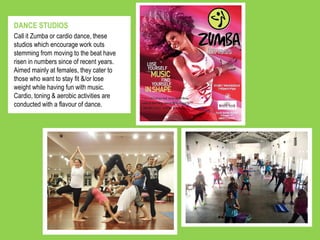 Call it Zumba or cardio dance, these
studios which encourage work outs
stemming from moving to the beat have
risen in numbers since of recent years.
Aimed mainly at females, they cater to
those who want to stay fit &/or lose
weight while having fun with music.
Cardio, toning & aerobic activities are
conducted with a flavour of dance.
DANCE STUDIOS
 