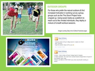https://www.facebook.com/groups/26528029027
9711/?ref=ts&fref=ts
For those who prefer the natural outdoors & find
increased motivation in working out as a group,
groups such as the The Uburn Project have
cropped up. Using social media as a platform to
reach out to like minded individuals, they deploy a
mixture of crossfit workout sessions.
OUTDOOR GROUPS
Images courtesy Daily mirror & Brand Facebook pages
 