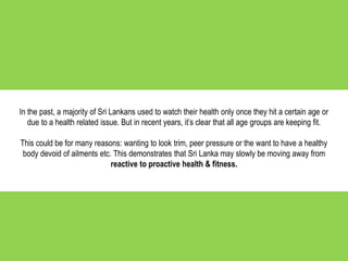 In the past, a majority of Sri Lankans used to watch their health only once they hit a certain age or
due to a health related issue. But in recent years, it’s clear that all age groups are keeping fit.
This could be for many reasons: wanting to look trim, peer pressure or the want to have a healthy
body devoid of ailments etc. This demonstrates that Sri Lanka may slowly be moving away from
reactive to proactive health & fitness.
 