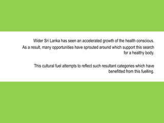 Wider Sri Lanka has seen an accelerated growth of the health conscious.
As a result, many opportunities have sprouted around which support this search
for a healthy body.
This cultural fuel attempts to reflect such resultant categories which have
benefitted from this fuelling.
 