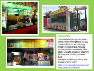 Juice bars have sprung up across the
island, not only with big brands like CIC
Juiceez & Roots but also with many
entrepreneurs starting up their juice
shops in suburban & rural towns. Most
people now opt to chug down a fresh fruit
juice over a sift drink to quench their
thirst.
The question asked most often at juice
shops are “Is this fresh?”
JUICE BARS
http://www.yamu.lk/place/juiceez/
http://www.rootslk.com/
 