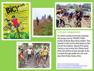 Sri Lanka’s cycling community is growing
with groups such as VROOM, Pedal
pushers & Boralu Boys being created. They
operate to build communities based on their
love for the outdoors, staying fit & cycling.
Cycling is now turning into a fitness trend
which will continue to grow stronger, & this
is evident through people who are vocal
about their fitness hobby online
CYCLING COMMUNITIES
http://cycle.lk/clubs-groups/wroom/
https://www.facebook.com/PedalPushersCyclists
http://cycle.lk/clubs-groups/boralu-boyz/
 