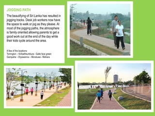 The beautifying of Sri Lanka has resulted in
jogging tracks. Desk job workers now have
the space to walk or jog as they please. At
most of the jogging paths, the atmosphere
is family oriented allowing parents to get a
good work out at the end of the day while
their kids cycle around the area.
JOGGING PATH
A few of the locations:
Torrington – Kiribathkumbura - Galle face green
Gampaha – Diyawanna – Moratuwa - Mahara
 