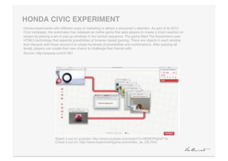 HONDA CIVIC EXPERIMENT"
Honda experiments with different ways of marketing to attract a consumerʼs attention. As part of its 2012
Civic campaign, the automaker has released an online game that asks players to create a chain reaction on
screen by placing a set of pop-up windows in the correct sequence. The game titled The Experiment uses
HTML5 technology that expands possibilities of browser based gaming. There are objects in each window
that interacts with those around it to create hundreds of possibilities and combinations. After passing all
levels, players can create their own chains to challenge their friends with. !
Source: http://popsop.com/51361!




                     Watch it out on youtube: http://www.youtube.com/watch?v=WfWDPkj0aFY& 
                     Check it out on: http://www.experimentgame.com/index_de_DE.html!
 