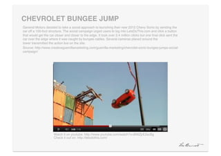 CHEVROLET BUNGEE JUMP"
General Motors decided to take a social approach to launching their new 2012 Chevy Sonic by sending the
car off a 100-foot structure. The social campaign urged users to log into LetsDoThis.com and click a button
that would get the car closer and closer to the edge. It took over 2.4 million clicks but one ﬁnal click sent the
car over the edge where it was caught by bungee cables. Several cameras placed around the
tower transmitted the action live on the site.!
Source: http://www.creativeguerrillamarketing.com/guerrilla-marketing/chevrolet-sonic-bungee-jumps-social-
campaign/!




                      Watch it on youtube: http://www.youtube.com/watch?v=BWZjrE2xcBg!
                      Check it out on: http://letsdothis.com/!
 