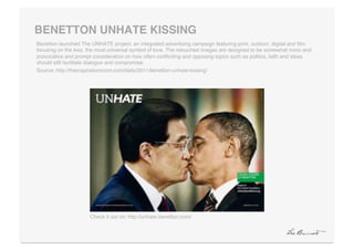 BENETTON UNHATE KISSING"
Benetton launched The UNHATE project, an integrated advertising campaign featuring print, outdoor, digital and ﬁlm
focusing on the kiss, the most universal symbol of love. The retouched images are designed to be somewhat ironic and
provocative and prompt consideration on how often conﬂiciting and opposing topics such as politics, faith and ideas
should still facilitate dialogue and compromise.!
Source: http://theinspirationroom.com/daily/2011/benetton-unhate-kissing/!




                      Check it out on: http://unhate.benetton.com/!
 