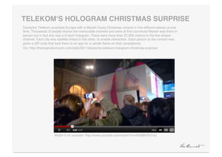 TELEKOMʻS HOLOGRAM CHRISTMAS SURPRISE"
Deutsche Telekom surprised Europe with a Mariah Carey Christmas concert in ﬁve different places at one
time. Thousands of people shared the memorable moment and were at ﬁrst convinced Mariah was there in
person but in fact she was a hi-tech hologram. There were more than 27,000 visitors to the live stream
channel. Each city was satellite linked to the other, to enable interaction. Each person at the concert was
given a QR code that took them to an app for a candle ﬂame on their smartphone.!
Via: http://theinspirationroom.com/daily/2011/deutsche-telekom-hologram-christmas-surprise/!




                     Watch it on youtube: http://www.youtube.com/watch?v=nH2dBHZ47uU!
 