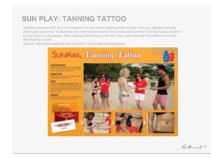 SUN PLAY: TANNING TATTOO"
SunPlay provides SPF and UV protection for sun lovers allowing them to play in the sun without worrying
about getting burned. To illustrate how their product works they distributed SunPlay Tanning Tattoo stickers
to sun lovers on the beach. After playing and tanning in the sun, they could remove the stickers from their
skin leaving a mark. 
Source: http://www.ibelieveinadv.com/2011/10/sunplay-tanning-tattoo/!
 