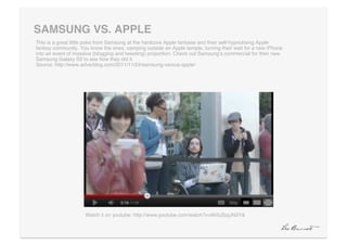 SAMSUNG VS. APPLE"
This is a great little poke from Samsung at the hardcore Apple fanbase and their self-hypnotising Apple
fanboy community. You know the ones, camping outside an Apple temple, turning their wait for a new iPhone
into an event of massive (blogging and tweeting) proportion. Check out Samsungʻs commercial for their new
Samsung Galaxy S2 to see how they did it. 
Source: http://www.adverblog.com/2011/11/24/samsung-versus-apple/!




                     Watch it on youtube: http://www.youtube.com/watch?v=6h5JSojJN3Y&!
 