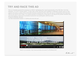 TRY AND RACE THIS AD"
This is a fantastic experiental campaign by ASICS, highlighting their recent sponsorship of the ING New York City
Marathon. At a NYC subway station, a huge video screen (60 feet) wall installation challenged subway users to race
against and outrun a video of the renowned American marathoner Ryan Hall, who has an outstanding 4:46 mile pace
that he can hold for 26.2 miles! Itʼs a great example of bringing the racing spirit to life beyond the actual marathon day
and encouraging a high level of physical involvement and participation with the brand. 
Posted by Mareike Jaensch 
Via http://culturalfuel.net/2011/11/30/try-and-race-this-ad/!




                      Watch it on youtube: http://www.youtube.com/watch?v=lPyBMsjVG94!
 