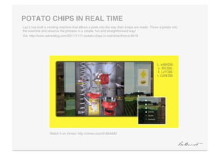POTATO CHIPS IN REAL TIME "
Layʼs has built a vending machine that allows a peek into the way their crisps are made. Throw a potato into
the machine and observe the process in a simple, fun and straightforward way!!
Via: http://www.adverblog.com/2011/11/11/potato-chips-in-real-time/#more-9418!




                  Watch it on Vimeo: http://vimeo.com/31864942!
 